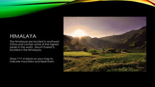 HIMALAYA
The Himalayas are located in southwest
China and contain some of the highest
peaks in the world. Mount Everest is
located in the Himalayas.
Draw ^^^ in black on your map to
indicate mountains and label them.

 