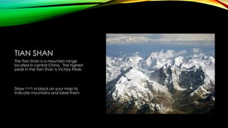 TIAN SHAN
The Tian Shan is a mountain range
located in central China. The highest
peak in the Tian Shan is Victory Peak.

Draw ^^^ in black on your map to
indicate mountains and label them.

 