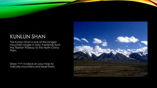 KUNLUN SHAN
The Kunlun Shan is one of the longest
mountain ranges in Asia. It extends from
the Tibetan Plateau to the North China
Plain.

Draw ^^^ in black on your map to
indicate mountains and label them.

 