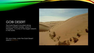 GOBI DESERT
The Gobi Desert is located along
China’s northern border, close to
Mongolia. It is one of the largest deserts
in the world.

On your map, color the Gobi Desert
area in BROWN.

 