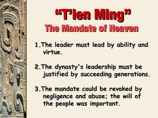 ““T’ien Ming”T’ien Ming”
The Mandate of HeavenThe Mandate of Heaven
1.1.The leader must lead by ability andThe leader must lead by ability and
virtue.virtue.
2.2.The dynasty's leadership must beThe dynasty's leadership must be
justified by succeeding generations.justified by succeeding generations.
3.3.The mandate could be revoked byThe mandate could be revoked by
negligence and abuse; the will ofnegligence and abuse; the will of
the people was important.the people was important.
 