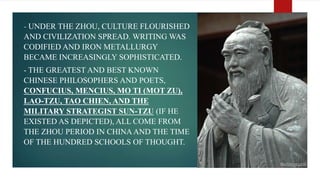 - UNDER THE ZHOU, CULTURE FLOURISHED
AND CIVILIZATION SPREAD. WRITING WAS
CODIFIED AND IRON METALLURGY
BECAME INCREASINGLY SOPHISTICATED.
- THE GREATEST AND BEST KNOWN
CHINESE PHILOSOPHERS AND POETS,
CONFUCIUS, MENCIUS, MO TI (MOT ZU),
LAO-TZU, TAO CHIEN, AND THE
MILITARY STRATEGIST SUN-TZU (IF HE
EXISTED AS DEPICTED), ALL COME FROM
THE ZHOU PERIOD IN CHINAAND THE TIME
OF THE HUNDRED SCHOOLS OF THOUGHT.
 