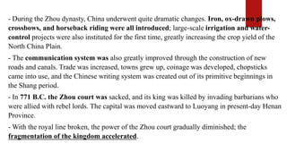 - During the Zhou dynasty, China underwent quite dramatic changes. Iron, ox-drawn plows,
crossbows, and horseback riding were all introduced; large-scale irrigation and water-
control projects were also instituted for the first time, greatly increasing the crop yield of the
North China Plain.
- The communication system was also greatly improved through the construction of new
roads and canals. Trade was increased, towns grew up, coinage was developed, chopsticks
came into use, and the Chinese writing system was created out of its primitive beginnings in
the Shang period.
- In 771 B.C. the Zhou court was sacked, and its king was killed by invading barbarians who
were allied with rebel lords. The capital was moved eastward to Luoyang in present-day Henan
Province.
- With the royal line broken, the power of the Zhou court gradually diminished; the
fragmentation of the kingdom accelerated.
 