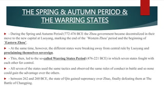 THE SPRING & AUTUMN PERIOD &
THE WARRING STATES
 - During the Spring and Autumn Period (772-476 BCE the Zhou government became decentralized in their
move to the new capital at Luoyang, marking the end of the `Western Zhou’ period and the beginning of
`Eastern Zhou’.
 - At the same time, however, the different states were breaking away from central rule by Luoyang and
proclaiming themselves sovereign.
 - This, then, led to the so-called Warring States Period (476-221 BCE) in which seven states fought with
each other for control.
 - All seven of the states used the same tactics and observed the same rules of conduct in battle and so none
could gain the advantage over the others.
 - between 262 and 260 BCE, the state of Qin gained supremacy over Zhao, finally defeating them at The
Battle of Changping.
 