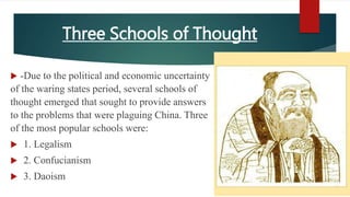Three Schools of Thought
 -Due to the political and economic uncertainty
of the waring states period, several schools of
thought emerged that sought to provide answers
to the problems that were plaguing China. Three
of the most popular schools were:
 1. Legalism
 2. Confucianism
 3. Daoism
 