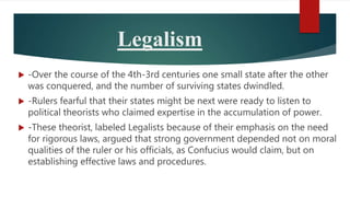Legalism
 -Over the course of the 4th-3rd centuries one small state after the other
was conquered, and the number of surviving states dwindled.
 -Rulers fearful that their states might be next were ready to listen to
political theorists who claimed expertise in the accumulation of power.
 -These theorist, labeled Legalists because of their emphasis on the need
for rigorous laws, argued that strong government depended not on moral
qualities of the ruler or his officials, as Confucius would claim, but on
establishing effective laws and procedures.
 