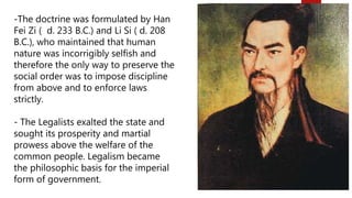 -The doctrine was formulated by Han
Fei Zi ( d. 233 B.C.) and Li Si ( d. 208
B.C.), who maintained that human
nature was incorrigibly selfish and
therefore the only way to preserve the
social order was to impose discipline
from above and to enforce laws
strictly.
- The Legalists exalted the state and
sought its prosperity and martial
prowess above the welfare of the
common people. Legalism became
the philosophic basis for the imperial
form of government.
 