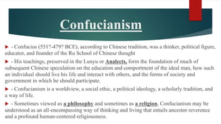 Confucianism
 - Confucius (551?-479? BCE), according to Chinese tradition, was a thinker, political figure,
educator, and founder of the Ru School of Chinese thought
 - His teachings, preserved in the Lunyu or Analects, form the foundation of much of
subsequent Chinese speculation on the education and comportment of the ideal man, how such
an individual should live his life and interact with others, and the forms of society and
government in which he should participate.
 - Confucianism is a worldview, a social ethic, a political ideology, a scholarly tradition, and
a way of life.
 - Sometimes viewed as a philosophy and sometimes as a religion, Confucianism may be
understood as an all-encompassing way of thinking and living that entails ancestor reverence
and a profound human-centered religiousness.
 