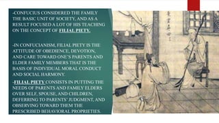 -CONFUCIUS CONSIDERED THE FAMILY
THE BASIC UNIT OF SOCIETY, AND AS A
RESULT FOCUSED A LOT OF HIS TEACHING
ON THE CONCEPT OF FILIAL PIETY.
-IN CONFUCIANISM, FILIAL PIETY IS THE
ATTITUDE OF OBEDIENCE, DEVOTION,
AND CARE TOWARD ONE’S PARENTS AND
ELDER FAMILY MEMBERS THAT IS THE
BASIS OF INDIVIDUAL MORAL CONDUCT
AND SOCIAL HARMONY.
-FILIAL PIETY CONSISTS IN PUTTING THE
NEEDS OF PARENTS AND FAMILY ELDERS
OVER SELF, SPOUSE, AND CHILDREN,
DEFERRING TO PARENTS’ JUDGMENT, AND
OBSERVING TOWARD THEM THE
PRESCRIBED BEHAVIORAL PROPRIETIES.
 