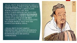 -FILIAL PIETY WAS ROOTED IN CHINA’S
FEUDAL SOCIAL STRUCTURE, IN WHICH
LAND WAS HELD BY LARGE CLANS
WHOSE INTERNAL LIFE WAS
STRUCTURED HIERARCHICALLY AND
PATRIARCHALLY. CONFUCIUS RAISED
FILIAL PIETY TO A MORAL PRECEPT BY
CITING IT AS THE BASIS OF REN
(“HUMANITY”), THE CULTIVATED LOVE
OF OTHER PEOPLE THAT WAS THE
CONFUCIAN MORAL IDEAL.
- FILIAL PIETY IS NOT SIMPLE
OBEDIENCE BUT RATHER DEFERENCE,
AND ON OCCASION IT EVEN ENTAILS
REMONSTRANCE OR GENTLE
ADMONITION.
 