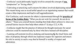 - Confucius' social philosophy largely revolves around the concept of ren,
“compassion” or “loving others.”
- Cultivating or practicing such concern for others involved deprecating oneself.
This meant being sure to avoid artful speech or an ingratiating manner that would
create a false impression and lead to self-aggrandizement.
-For Confucius, such concern for others is demonstrated through the practice of
forms of the Golden Rule: “What you do not wish for yourself, do not do to
others;” “Since you yourself desire standing then help others achieve it, since you
yourself desire success then help others attain it” (Lunyu 12.2, 6.30).
- Confucius taught that the practice of altruism he thought necessary for social
cohesion could be mastered only by those who have learned self-discipline.
- Learning self-restraint involves studying and mastering li, the ritual forms and
rules of propriety through which one expresses respect for superiors and enacts
his role in society in such a way that he himself is worthy of respect and
admiration.
 