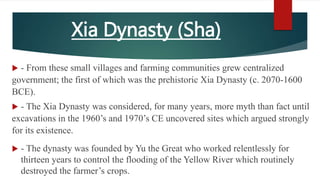 Xia Dynasty (Sha)
 - From these small villages and farming communities grew centralized
government; the first of which was the prehistoric Xia Dynasty (c. 2070-1600
BCE).
 - The Xia Dynasty was considered, for many years, more myth than fact until
excavations in the 1960’s and 1970’s CE uncovered sites which argued strongly
for its existence.
 - The dynasty was founded by Yu the Great who worked relentlessly for
thirteen years to control the flooding of the Yellow River which routinely
destroyed the farmer’s crops.
 