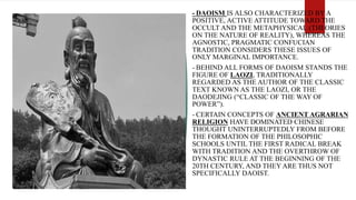 - DAOISM IS ALSO CHARACTERIZED BY A
POSITIVE, ACTIVE ATTITUDE TOWARD THE
OCCULT AND THE METAPHYSICAL (THEORIES
ON THE NATURE OF REALITY), WHEREAS THE
AGNOSTIC, PRAGMATIC CONFUCIAN
TRADITION CONSIDERS THESE ISSUES OF
ONLY MARGINAL IMPORTANCE.
- BEHIND ALL FORMS OF DAOISM STANDS THE
FIGURE OF LAOZI, TRADITIONALLY
REGARDED AS THE AUTHOR OF THE CLASSIC
TEXT KNOWN AS THE LAOZI, OR THE
DAODEJING (“CLASSIC OF THE WAY OF
POWER”).
- CERTAIN CONCEPTS OF ANCIENT AGRARIAN
RELIGION HAVE DOMINATED CHINESE
THOUGHT UNINTERRUPTEDLY FROM BEFORE
THE FORMATION OF THE PHILOSOPHIC
SCHOOLS UNTIL THE FIRST RADICAL BREAK
WITH TRADITION AND THE OVERTHROW OF
DYNASTIC RULE AT THE BEGINNING OF THE
20TH CENTURY, AND THEY ARE THUS NOT
SPECIFICALLY DAOIST.
 