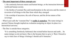- The most important of these concepts are:
1. the continuity between nature and human beings, or the interaction between the
world and human society.
2. the rhythm of constant flux and transformation in the universe and the return or
reversion of all things to the Dao from which they emerged
3. the worship of ancestors, the cult of heaven, and the divine nature of the
sovereign.
- What Laozi calls the “constant Dao” in reality is nameless. The name (ming) in
ancient Chinese thought implied an evaluation assigning an object its place in a
hierarchical universe.
- The Dao is outside these categories.
“It is something formlessly fashioned, that existed before heaven and earth… Its
name (ming) we do not know; Dao is the byname that we give it. Were I forced to
say to what class of things it belongs I should call it Immense.”
 