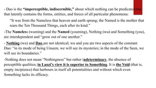 - Dao is the “imperceptible, indiscernible,” about which nothing can be predicated but
that latently contains the forms, entities, and forces of all particular phenomena:
“It was from the Nameless that heaven and earth sprang; the Named is the mother that
rears the Ten Thousand Things, each after its kind.”
-The Nameless (wuming) and the Named (youming), Nothing (wu) and Something (you),
are interdependent and “grow out of one another.”
- Nothing (wu) and Dao are not identical; wu and you are two aspects of the constant
Dao: “in its mode of being Unseen, we will see its mysteries; in the mode of the Seen, we
will see its boundaries.”
-Nothing does not mean “Nothingness” but rather indeterminacy, the absence of
perceptible qualities; in Laozi’s view it is superior to Something. It is the Void (that is,
empty incipience) that harbours in itself all potentialities and without which even
Something lacks its efficacy.
 