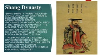 Shang Dynasty
-SHANG DYNASTY THE FIRST RECORDED
CHINESE DYNASTY FOR WHICH THERE IS
BOTH DOCUMENTARY AND
ARCHAEOLOGICAL EVIDENCE.
-THOUSANDS OF ARCHAEOLOGICAL FINDS
IN THE HUANG HE, HENAN VALLEY --THE
APPARENT CRADLE OF CHINESE
CIVILIZATION--PROVIDE EVIDENCE ABOUT
THE SHANG DYNASTY, WHICH ENDURED
ROUGHLY FROM 1700 TO 1027 B.C.
- THE SHANG DYNASTY IS BELIEVED TO
HAVE BEEN FOUNDED BY A REBEL LEADER
WHO OVERTHREW THE LAST XIA RULER. ITS
CIVILIZATION WAS BASED ON
AGRICULTURE, AUGMENTED BY HUNTING
AND ANIMAL HUSBANDRY.
 