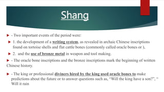 Shang
 - Two important events of the period were:
 1. the development of a writing system, as revealed in archaic Chinese inscriptions
found on tortoise shells and flat cattle bones (commonly called oracle bones or ),
 2. and the use of bronze metal in weapon and tool making.
 - The oracle bone inscriptions and the bronze inscriptions mark the beginning of written
Chinese history.
 - The king or professional diviners hired by the king used oracle bones to make
predictions about the future or to answer questions such as, “Will the king have a son?”, “
Will it rain
 