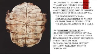 - ACCORDING TO LEGEND, THE SHANG
DYNASTY WAS FOUNDED SOMETIME
AROUND 1600 BCE BY A VIRTUOUS MAN
NAMED CHENG TANG, WHO OVERTHREW
THE EVIL KING OF THE LEGENDARY XIA.
- THE SHANG DYNASTY WAS A
MONARCHY GOVERNED BY A SERIES
OF KINGS, 29 OR 3 0 IN TOTAL, OVER
THE COURSE OF ALMOST 6 0 0 Y E A R S .
- THE KINGS OF THE SHANG ARE
BELIEVED TO HAVE OCCUPIED SEVERAL
CAPITALS ONE AFTER ANOTHER, ONE OF
THEM POSSIBLY AT MODERN ZHENGZHOU,
WHERE THERE ARE RICH
ARCHAEOLOGICAL FINDS, BUT THEY
SETTLED AT ANYANG IN THE 14TH
CENTURY BCE.
 