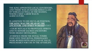 - THE KING APPOINTED LOCAL GOVERNORS,
AND THERE WAS AN ESTABLISHED CLASS
OF NOBLES AS WELL AS THE MASSES,
WHOSE CHIEF LABOR WAS IN
AGRICULTURE.
- IN ADDITION TO HIS SECULAR POSITION,
THE KING WAS THE HEAD OF THE
ANCESTOR- AND SPIRIT-WORSHIP CULT.
- - COURT RITUALS TO PROPITIATE SPIRITS
AND TO HONOR SACRED ANCESTORS
WERE HIGHLY DEVELOPED.
- -EVIDENCE FROM THE ROYAL TOMBS
INDICATES THAT ROYAL PERSONAGES
WERE BURIED WITH ARTICLES OF VALUE,
PRESUMABLY FOR USE IN THE AFTERLIFE.
 