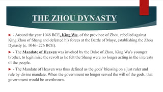 THE ZHOU DYNASTY
 - Around the year 1046 BCE, King Wu, of the province of Zhou, rebelled against
King Zhou of Shang and defeated his forces at the Battle of Muye, establishing the Zhou
Dynasty (c. 1046- 226 BCE).
 - The Mandate of Heaven was invoked by the Duke of Zhou, King Wu’s younger
brother, to legitimize the revolt as he felt the Shang were no longer acting in the interests
of the people.
 - The Mandate of Heaven was thus defined as the gods’ blessing on a just ruler and
rule by divine mandate. When the government no longer served the will of the gods, that
government would be overthrown.
 