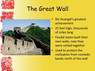 The Great Wall
• Shi Huangdi’s greatest
achievement
• 25 feet high, thousands
of miles long
• Feudal states built their
own walls, now they
were united together
• Used to protect the
civilization from nomadic
bands north of the wall
 