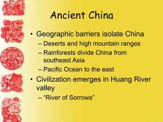 Ancient China
• Geographic barriers isolate China
– Deserts and high mountain ranges
– Rainforests divide China from
southeast Asia
– Pacific Ocean to the east
• Civilization emerges in Huang River
valley
– “River of Sorrows”
 