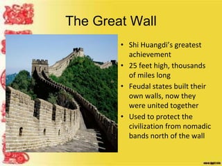 The Great Wall
• Shi Huangdi’s greatest
achievement
• 25 feet high, thousands
of miles long
• Feudal states built their
own walls, now they
were united together
• Used to protect the
civilization from nomadic
bands north of the wall
 