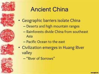 Ancient China
• Geographic barriers isolate China
– Deserts and high mountain ranges
– Rainforests divide China from southeast
Asia
– Pacific Ocean to the east
• Civilization emerges in Huang River
valley
– “River of Sorrows”
 
