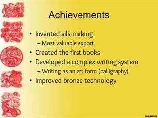 Achievements
• Invented silk-making
– Most valuable export
• Created the first books
• Developed a complex writing system
– Writing as an art form (calligraphy)
• Improved bronze technology
 