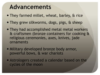 Advancements
 They farmed millet, wheat, barley, & rice
 They grew silkworms, dogs, pigs, & sheep
 They had accomplished metal metal workers
& craftsmen (bronze containers for cooking &
religious ceremonies, axes, knives, jade
ornaments
 Military developed bronze body armor,
powerful bows, & war chariots
 Astrologers created a calendar based on the
cycles of the moon
 