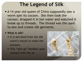 The Legend of Silk
 A 14 year old queen of China supposedly saw a
worm spin its cocoon. She then took the
cocoon, dropped it in hot water and watched it
break up to threads. The thread was the used
to sew and create silk garments.
 What is silk?
 It is secreted from the silk
worm’s mouth to make the
cocoons.
 This “spit-up” hardens upon
contact with the air.
 