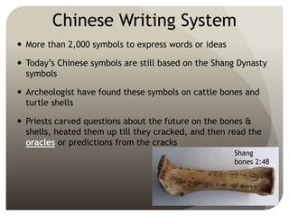 Chinese Writing System
 More than 2,000 symbols to express words or ideas
 Today’s Chinese symbols are still based on the Shang Dynasty
symbols
 Archeologist have found these symbols on cattle bones and
turtle shells
 Priests carved questions about the future on the bones &
shells, heated them up till they cracked, and then read the
oracles or predictions from the cracks
Shang
bones 2:48
 