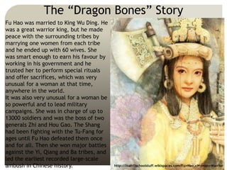 The “Dragon Bones” Story
Fu Hao was married to King Wu Ding. He
was a great warrior king, but he made
peace with the surrounding tribes by
marrying one women from each tribe
and he ended up with 60 wives. She
was smart enough to earn his favour by
working in his government and he
trusted her to perform special rituals
and offer sacrifices, which was very
unusual for a woman at that time,
anywhere in the world.
It was also very unusual for a woman be
so powerful and to lead military
campaigns. She was in charge of up to
13000 soldiers and was the boss of two
generals Zhi and Hou Gao. The Shang
had been fighting with the Tu-Fang for
ages until Fu Hao defeated them once
and for all. Then she won major battles
against the Yi, Qiang and Ba tribes, and
led the earliest recorded large-scale
ambush in Chinese history. http://lisahillschoolstuff.wikispaces.com/Fu+Hao,+Woman+Warrior
 
