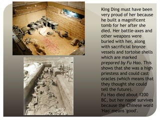 King Ding must have been
very proud of her because
he built a magnificent
tomb for her after she
died. Her battle-axes and
other weapons were
buried with her, along
with sacrificial bronze
vessels and tortoise shells
which are marked
prepared by Fu Hao. This
shows that she was a high
priestess and could cast
oracles (which means that
they thought she could
tell the future).
Fu Hao died about 1200
BC, but her name survives
because the Chinese word
'Hao' means 'good'.
 