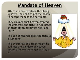 Mandate of Heaven
After the Zhou overtook the Shang
Dynasty- they had to get the people
to accept them as the new kings.
They claimed that heaven granted
the emperors the right to rule based
on their ability to govern well and
fairly.
The Son of Heaven gives the right to
a just ruler
The overthrow of a ruler meant he
had lost the Mandate of Heaven
because he was no longer worthy of
it.
 