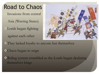 Road to Chaos
Invasions from central
Asia (Warring States)
Lords began fighting
against each other
They lacked loyalty to anyone but themselves
Chaos began to reign
Ruling system crumbled as the Lords began declaring
themselves kings
 