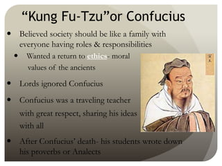“Kung Fu-Tzu”or Confucius
 Believed society should be like a family with
everyone having roles & responsibilities
 Wanted a return to ethics- moral
values of the ancients
 Lords ignored Confucius
 Confucius was a traveling teacher
with great respect, sharing his ideas
with all
 After Confucius’ death- his students wrote down
his proverbs or Analects
 