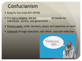 Confucianism
 Kung Fu-Tzu lived 551-479 BC
 It is not a religion, but an ethical code of morals for
individuals, society, and government
 Primary goals: order, harmony, peace and happiness on earth
 Achieved through education, self-effort, and self-reflection
 