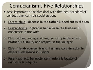 Confucianism’s Five Relationships
 Most important principles deal with the ideal standard of
conduct that controls social action.
1. Parent-child: kindness in the father & obedient in the son
2. Husband-wife: righteous behavior in the husband &
obedience in the wife
3. Elder sibling- younger sibling: gentility in the eldest
brother & humility and respect in the younger
4. Elder friend- younger friend: humane consideration in
elders & deference in juniors
5. Ruler- subject: benevolence in rulers & loyalty of
ministers & subjects
 