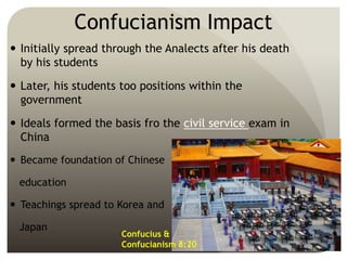 Confucianism Impact
 Initially spread through the Analects after his death
by his students
 Later, his students too positions within the
government
 Ideals formed the basis fro the civil service exam in
China
 Became foundation of Chinese
education
 Teachings spread to Korea and
Japan
Confucius &
Confucianism 8:20
 