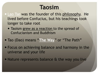 Taosim
 Lao Tse was the founder of this philosophy. He
lived before Confucius, but his teachings took
longer to take root
 Taoism grew as a reaction to the spread of
Confucianism and Buddhism
 Tao (Dao) means “The Way” or “The Path”
 Focus on achieving balance and harmony in the
universe and your life
 Nature represents balance & the way you live
 