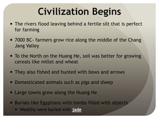 Civilization Begins
 The rivers flood leaving behind a fertile silt that is perfect
for farming
 7000 BC- farmers grow rice along the middle of the Chang
Jang Valley
 To the North on the Huang He, soil was better for growing
cereals like millet and wheat
 They also fished and hunted with bows and arrows
 Domesticated animals such as pigs and sheep
 Large towns grew along the Huang He
 Burials like Egyptians with tombs filled with objects
 Wealthy were buried with jade
 