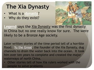 The Xia Dynasty
• What is a dynasty?
• Why do they exist?
Legend says the Xia Dynasty was the first dynasty
in China but no one really know for sure. The were
likely to be a Bronze Age society.
Later written stories of the time period tell of a horrible
flood. Yu the Great, the founder of the Xia Dynasty, dug
channels to drain the water back into the ocean. It took
him over ten years to complete and created the major
waterways of north China.
• Other stories tell of how Xia rulers worked with the
people to solve problems
 