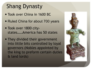 Shang Dynasty
 Took over China in 1600 BC
 Ruled China for about 700 years
 Took over 1800 city-
states……America has 50 states
 They divided their government
into little bits controlled by loyal
governors (Nobles appointed by
the king to preform certain duties
& land lords)
 