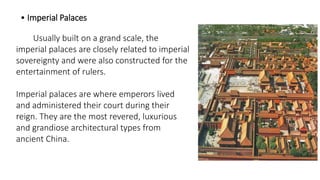 • Imperial Palaces 
Usually built on a grand scale, the 
imperial palaces are closely related to imperial 
sovereignty and were also constructed for the 
entertainment of rulers. 
Imperial palaces are where emperors lived 
and administered their court during their 
reign. They are the most revered, luxurious 
and grandiose architectural types from 
ancient China. 
 