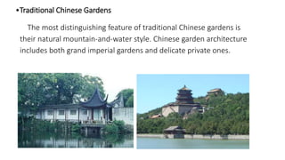 •Traditional Chinese Gardens 
The most distinguishing feature of traditional Chinese gardens is 
their natural mountain-and-water style. Chinese garden architecture 
includes both grand imperial gardens and delicate private ones. 
 