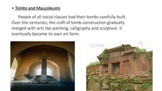 • Tombs and Mausoleums 
People of all social classes had their tombs carefully built. 
Over the centuries, the craft of tomb construction gradually 
merged with arts like painting, calligraphy and sculpture. It 
eventually became its own art form. 
 