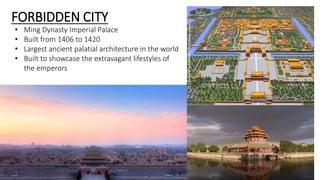 FORBIDDEN CITY 
• Ming Dynasty Imperial Palace 
• Built from 1406 to 1420 
• Largest ancient palatial architecture in the world 
• Built to showcase the extravagant lifestyles of 
the emperors 
 