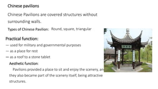 Chinese pavilions 
Chinese Pavilions are covered structures without 
surrounding walls. 
Types of Chinese Pavilion: Round, square, triangular 
Practical function: 
— used for military and governmental purposes 
— as a place for rest 
— as a roof to a stone tablet 
Aesthetic function: 
Pavilions provided a place to sit and enjoy the scenery, and 
they also became part of the scenery itself, being attractive 
structures. 
 