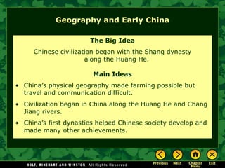 Geography and Early China
The Big Idea
Chinese civilization began with the Shang dynasty
along the Huang He.
Main Ideas
• China’s physical geography made farming possible but
travel and communication difficult.
• Civilization began in China along the Huang He and Chang
Jiang rivers.
• China’s first dynasties helped Chinese society develop and
made many other achievements.
 